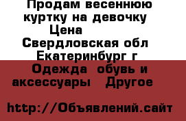 Продам весеннюю куртку на девочку › Цена ­ 1 500 - Свердловская обл., Екатеринбург г. Одежда, обувь и аксессуары » Другое   